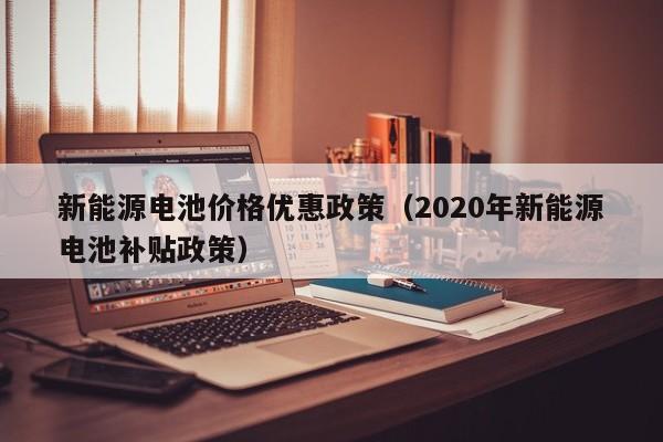 新能源电池价格优惠政策（2020年新能源电池补贴政策）  第1张