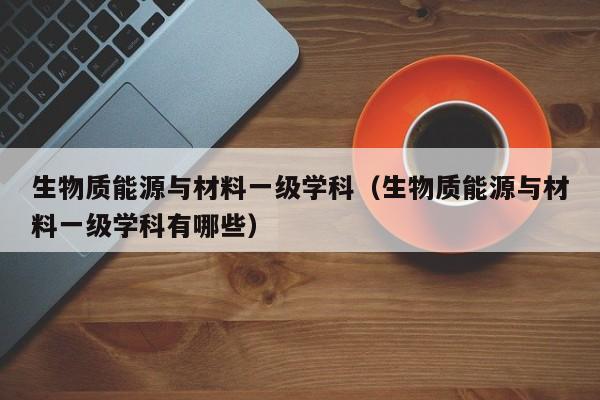 生物质能源与材料一级学科（生物质能源与材料一级学科有哪些）  第1张