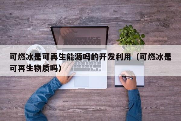 可燃冰是可再生能源吗的开发利用（可燃冰是可再生物质吗）  第1张
