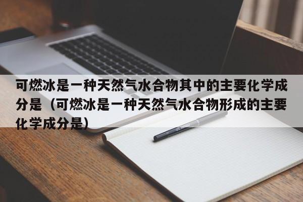 可燃冰是一种天然气水合物其中的主要化学成分是（可燃冰是一种天然气水合物形成的主要化学成分是）  第1张