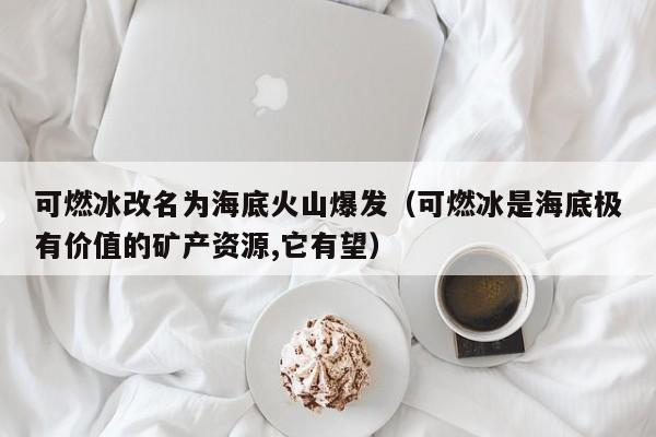 可燃冰改名为海底火山爆发（可燃冰是海底极有价值的矿产资源,它有望）  第1张