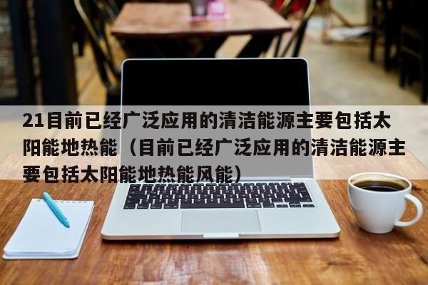 21目前已经广泛应用的清洁能源主要包括太阳能地热能（目前已经广泛应用的清洁能源主要包括太阳能地热能风能）  第1张