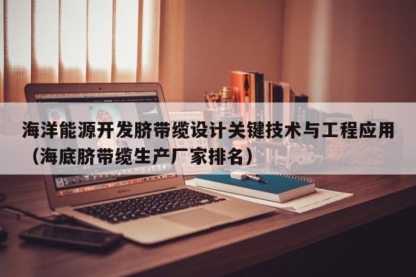 海洋能源开发脐带缆设计关键技术与工程应用（海底脐带缆生产厂家排名）  第1张