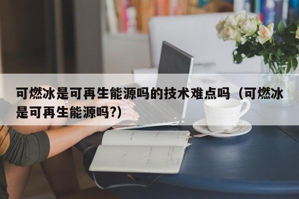 可燃冰是可再生能源吗的技术难点吗（可燃冰是可再生能源吗?）  第1张