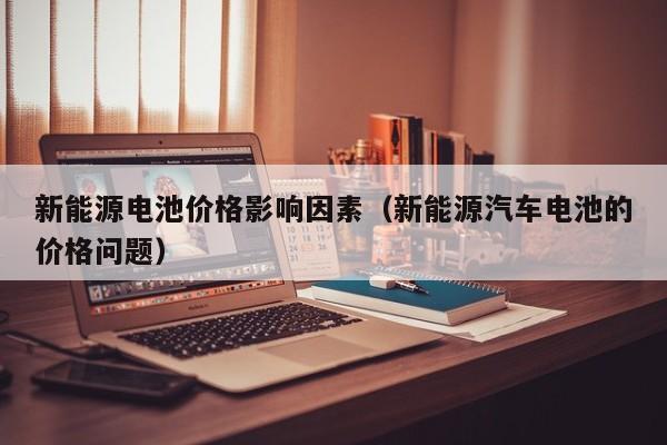 新能源电池价格影响因素（新能源汽车电池的价格问题）  第1张