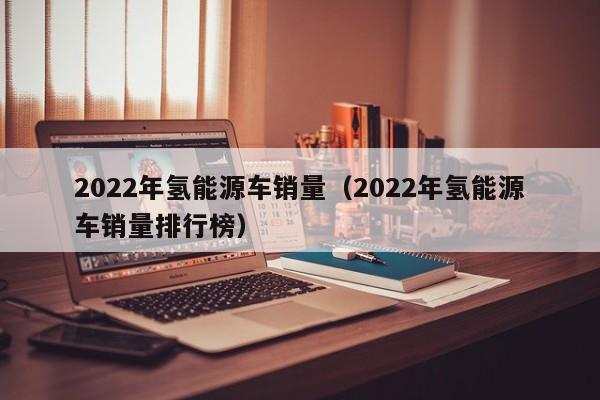 2022年氢能源车销量（2022年氢能源车销量排行榜）  第1张