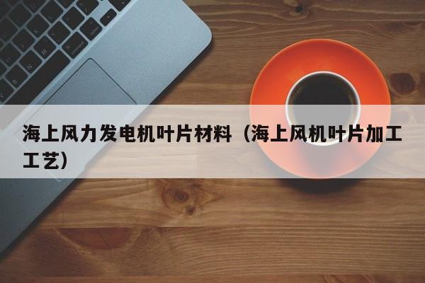 海上风力发电机叶片材料（海上风机叶片加工工艺）  第1张