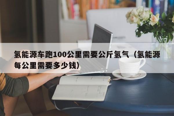 氢能源车跑100公里需要公斤氢气（氢能源每公里需要多少钱）  第1张