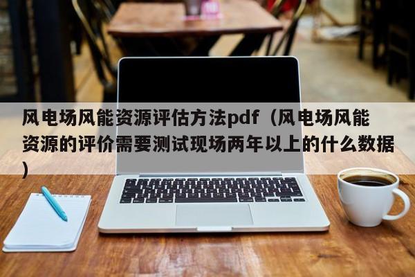 风电场风能资源评估方法pdf（风电场风能资源的评价需要测试现场两年以上的什么数据）  第1张