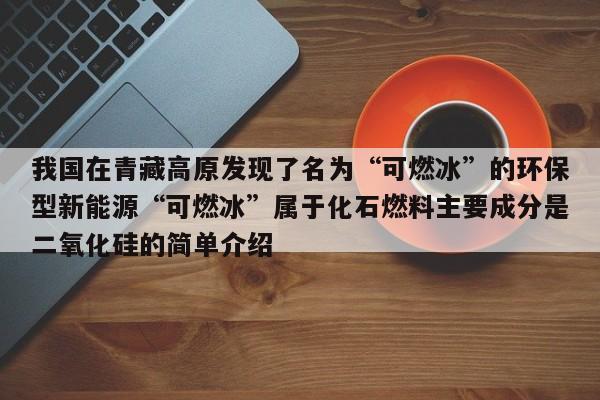 我国在青藏高原发现了名为“可燃冰”的环保型新能源“可燃冰”属于化石燃料主要成分是二氧化硅的简单介绍  第1张