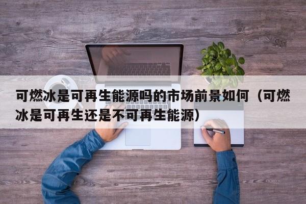 可燃冰是可再生能源吗的市场前景如何（可燃冰是可再生还是不可再生能源）  第1张