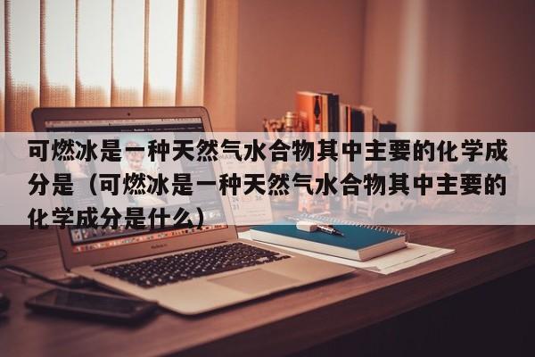 可燃冰是一种天然气水合物其中主要的化学成分是（可燃冰是一种天然气水合物其中主要的化学成分是什么）  第1张