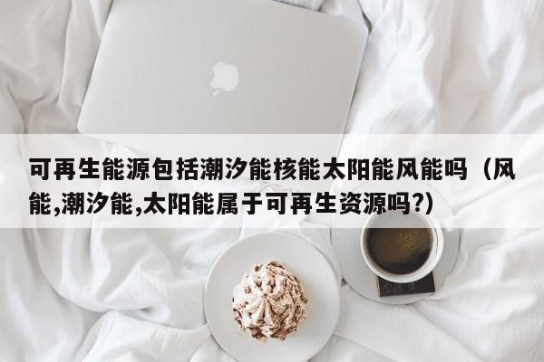 可再生能源包括潮汐能核能太阳能风能吗（风能,潮汐能,太阳能属于可再生资源吗?）  第1张