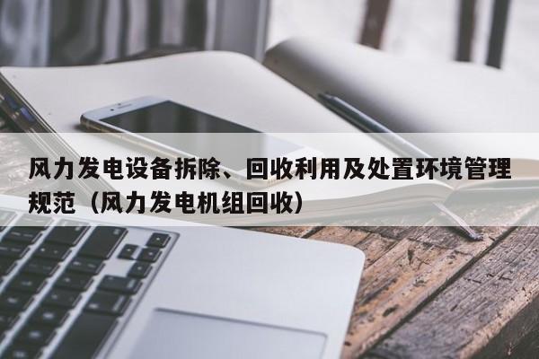 风力发电设备拆除、回收利用及处置环境管理规范（风力发电机组回收）  第1张