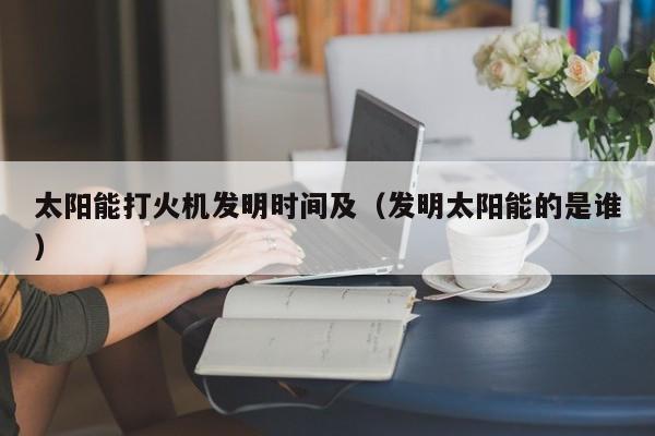 太阳能打火机发明时间及（发明太阳能的是谁）  第1张