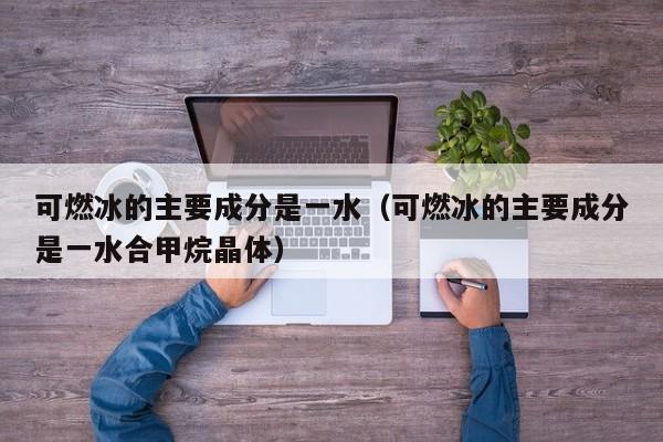 可燃冰的主要成分是一水（可燃冰的主要成分是一水合甲烷晶体）  第1张