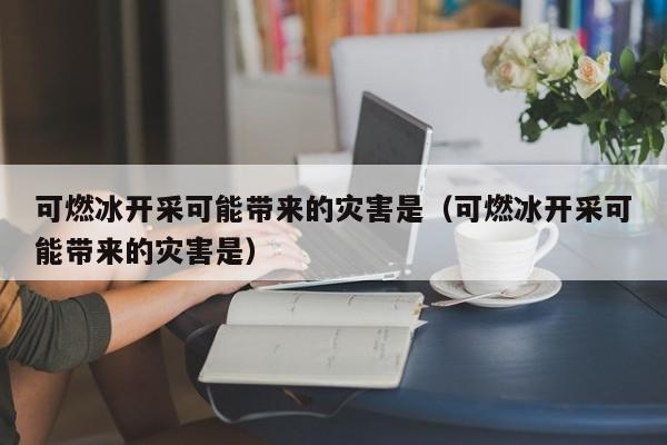 可燃冰开采可能带来的灾害是（可燃冰开采可能带来的灾害是）  第1张