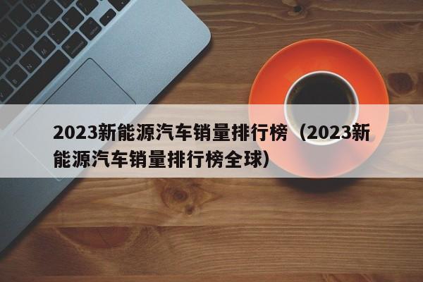 2023新能源汽车销量排行榜（2023新能源汽车销量排行榜全球）  第1张