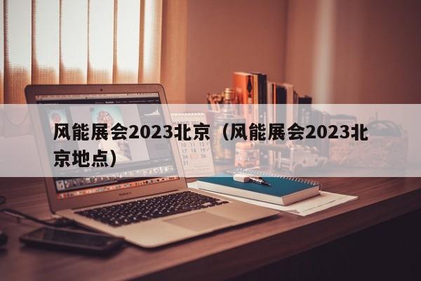 风能展会2023北京（风能展会2023北京地点）  第1张