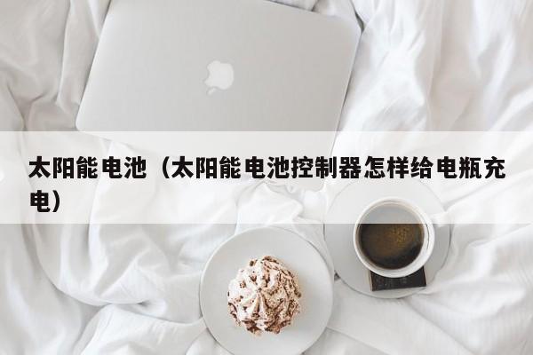 太阳能电池（太阳能电池控制器怎样给电瓶充电）  第1张