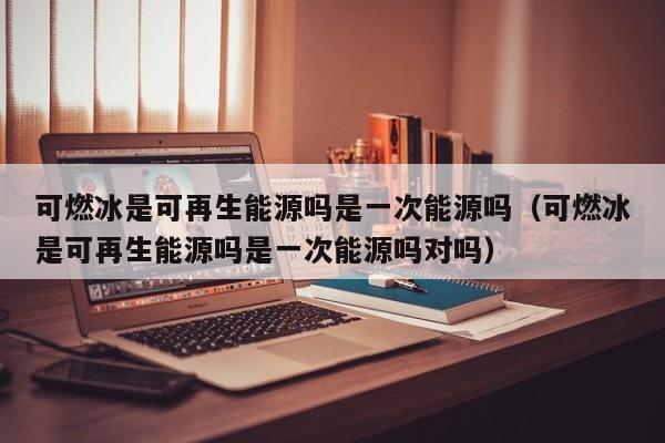 可燃冰是可再生能源吗是一次能源吗（可燃冰是可再生能源吗是一次能源吗对吗）  第1张