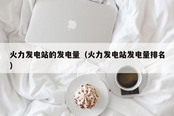 火力发电站的发电量（火力发电站发电量排名）  第1张