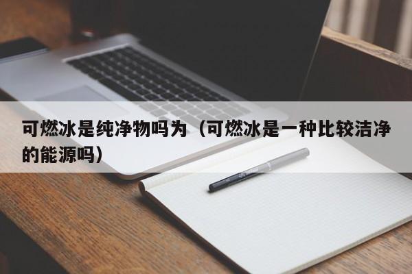可燃冰是纯净物吗为（可燃冰是一种比较洁净的能源吗）  第1张