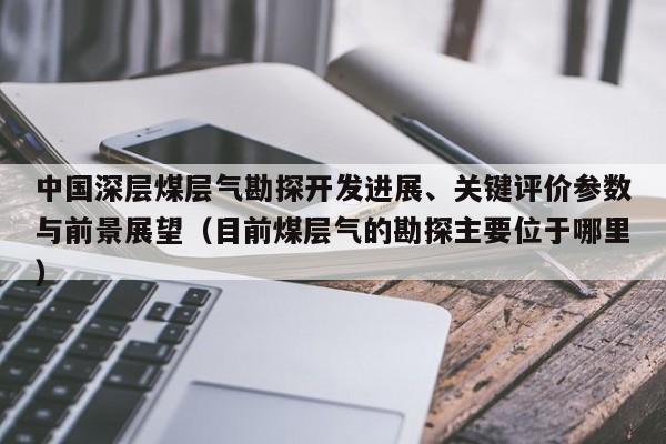 中国深层煤层气勘探开发进展、关键评价参数与前景展望（目前煤层气的勘探主要位于哪里）  第1张