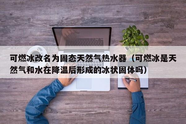 可燃冰改名为固态天然气热水器（可燃冰是天然气和水在降温后形成的冰状固体吗）  第1张