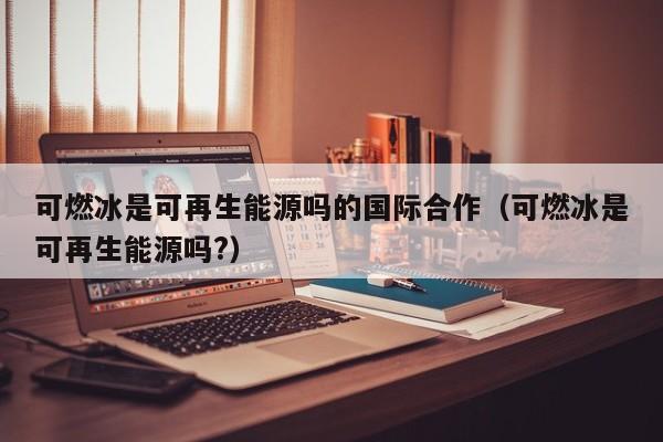 可燃冰是可再生能源吗的国际合作（可燃冰是可再生能源吗?）  第1张