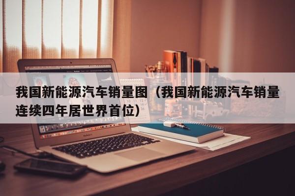 我国新能源汽车销量图（我国新能源汽车销量连续四年居世界首位）  第1张