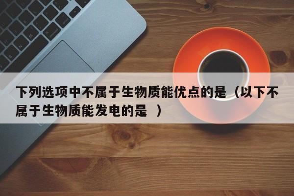 下列选项中不属于生物质能优点的是（以下不属于生物质能发电的是  ） 第1张