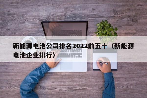 新能源电池公司排名2022前五十（新能源电池企业排行）  第1张