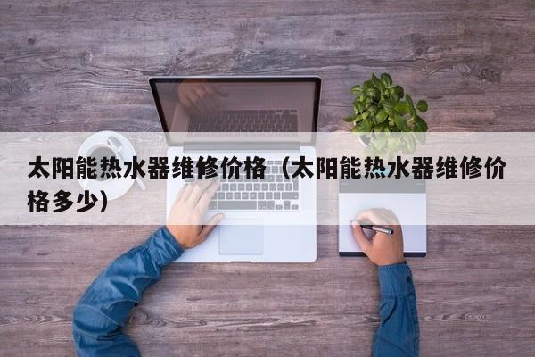 太阳能热水器维修价格（太阳能热水器维修价格多少）  第1张