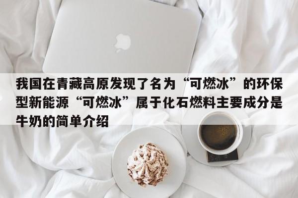 我国在青藏高原发现了名为“可燃冰”的环保型新能源“可燃冰”属于化石燃料主要成分是牛奶的简单介绍  第1张
