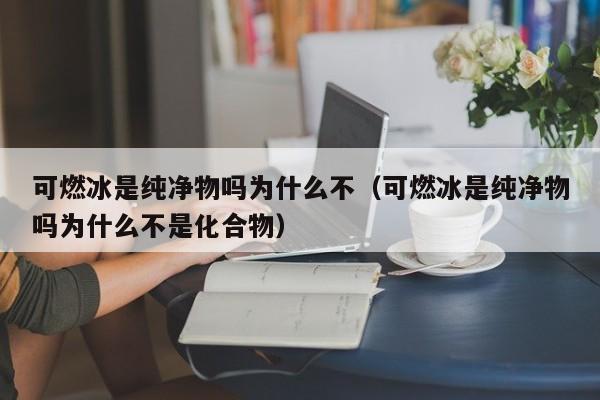 可燃冰是纯净物吗为什么不（可燃冰是纯净物吗为什么不是化合物）  第1张