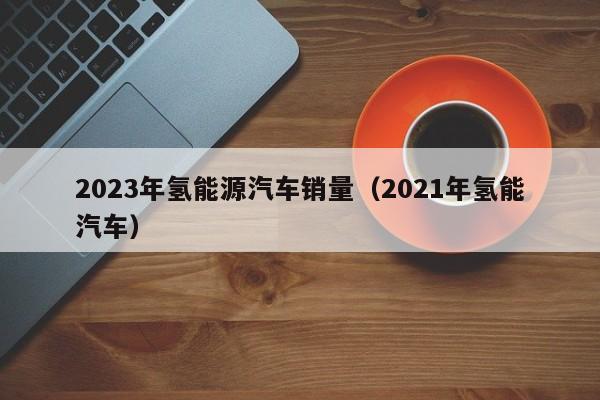 2023年氢能源汽车销量（2021年氢能汽车）  第1张