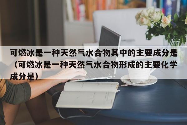可燃冰是一种天然气水合物其中的主要成分是（可燃冰是一种天然气水合物形成的主要化学成分是）  第1张
