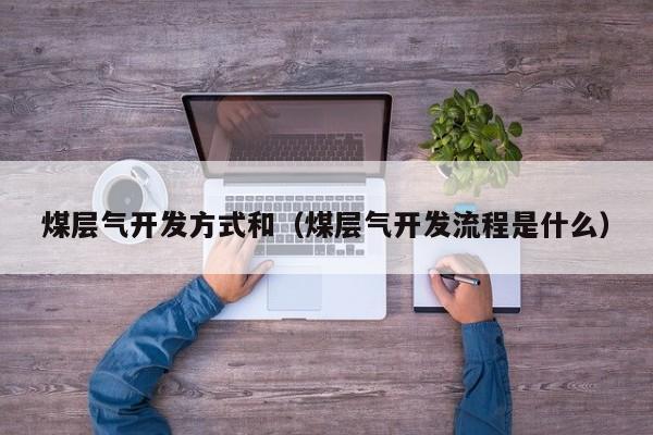 煤层气开发方式和（煤层气开发流程是什么）  第1张