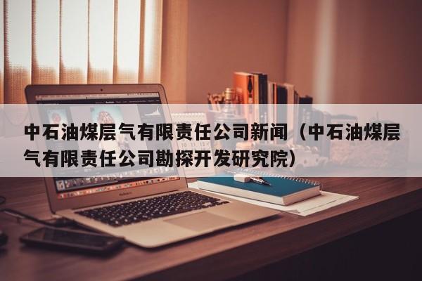 中石油煤层气有限责任公司新闻（中石油煤层气有限责任公司勘探开发研究院）  第1张