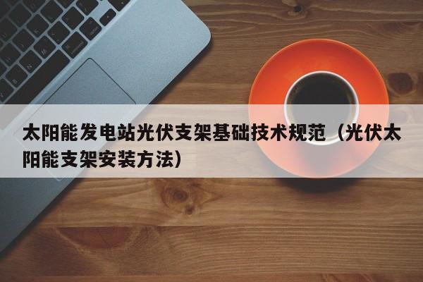 太阳能发电站光伏支架基础技术规范（光伏太阳能支架安装方法）  第1张