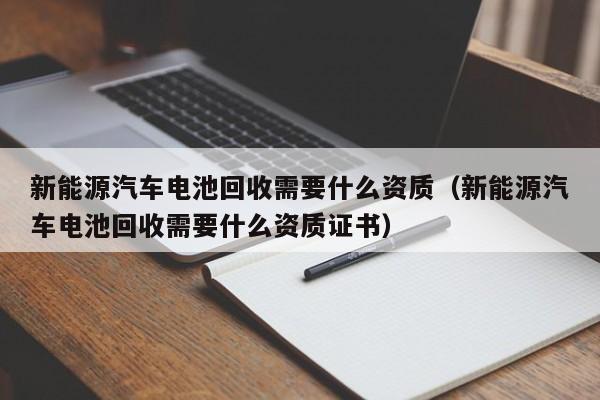 新能源汽车电池回收需要什么资质（新能源汽车电池回收需要什么资质证书）  第1张