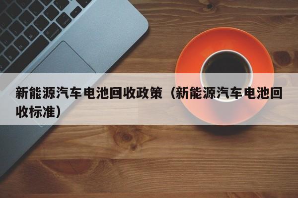 新能源汽车电池回收政策（新能源汽车电池回收标准）  第1张