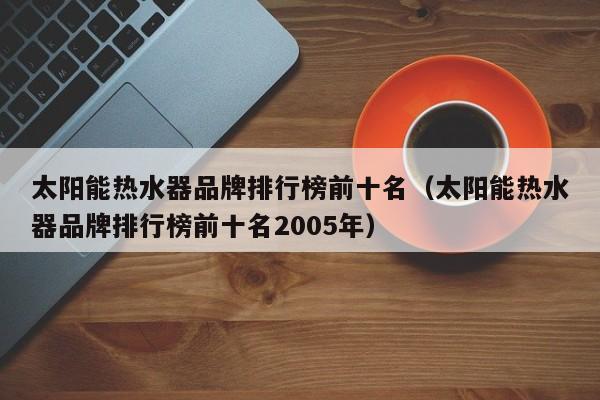 太阳能热水器品牌排行榜前十名（太阳能热水器品牌排行榜前十名2005年）  第1张