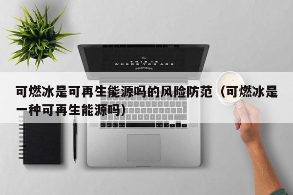 可燃冰是可再生能源吗的风险防范（可燃冰是一种可再生能源吗）  第1张