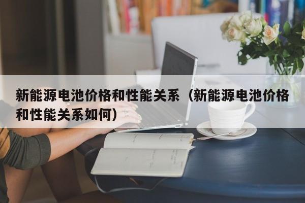 新能源电池价格和性能关系（新能源电池价格和性能关系如何）  第1张
