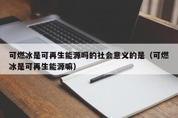 可燃冰是可再生能源吗的社会意义的是（可燃冰是可再生能源嘛）  第1张