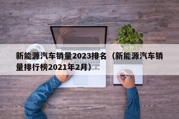 新能源汽车销量2023排名（新能源汽车销量排行榜2021年2月）  第1张
