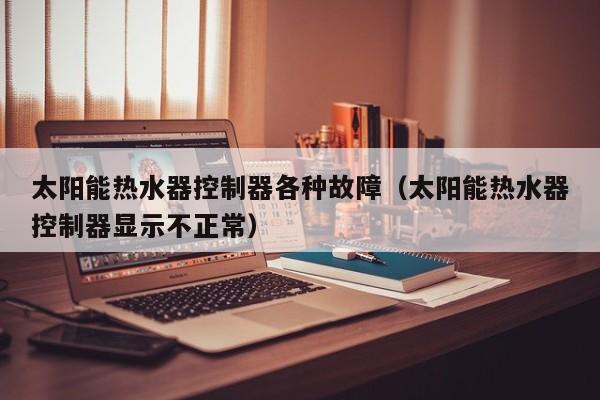 太阳能热水器控制器各种故障（太阳能热水器控制器显示不正常）  第1张