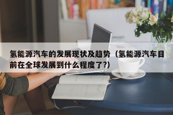 氢能源汽车的发展现状及趋势（氢能源汽车目前在全球发展到什么程度了?）  第1张